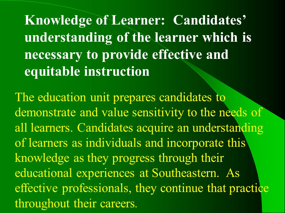 Knowledge of Learner: Candidates’ understanding of the learner which is necessary to provide effective and equitable instruction The education unit prepares candidates to demonstrate and value sensitivity to the needs of all learners.