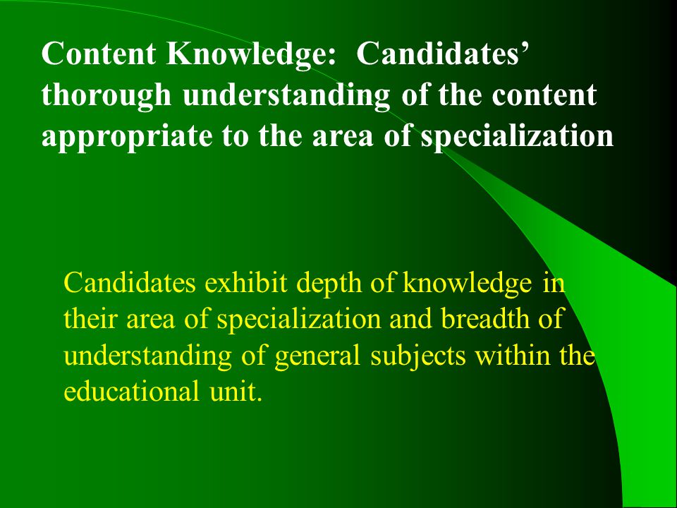 Content Knowledge: Candidates’ thorough understanding of the content appropriate to the area of specialization Candidates exhibit depth of knowledge in their area of specialization and breadth of understanding of general subjects within the educational unit.