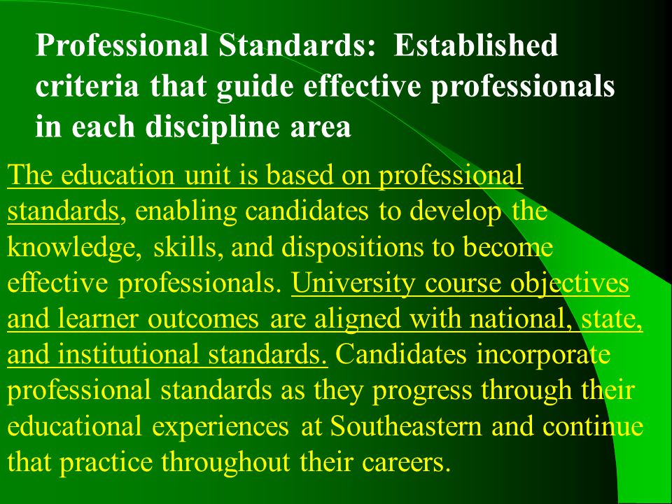 Professional Standards: Established criteria that guide effective professionals in each discipline area The education unit is based on professional standards, enabling candidates to develop the knowledge, skills, and dispositions to become effective professionals.