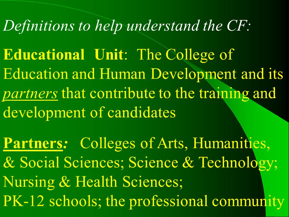 Definitions to help understand the CF: Educational Unit: The College of Education and Human Development and its partners that contribute to the training and development of candidates Partners: Colleges of Arts, Humanities, & Social Sciences; Science & Technology; Nursing & Health Sciences; PK-12 schools; the professional community