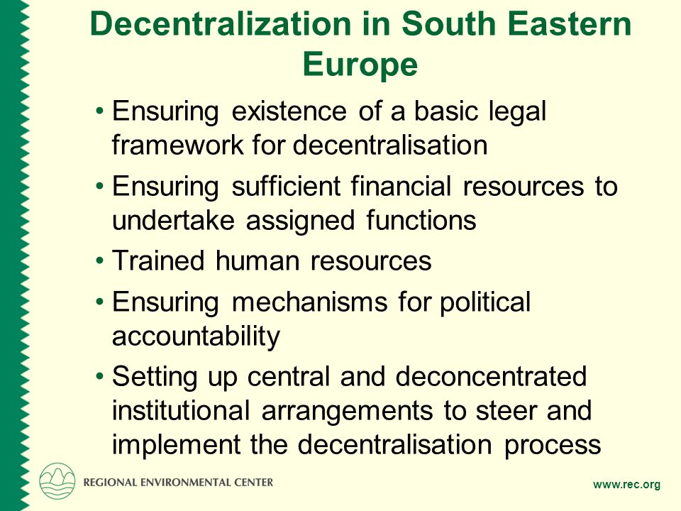 Decentralization in South Eastern Europe Ensuring existence of a basic legal framework for decentralisation Ensuring sufficient financial resources to undertake assigned functions Trained human resources Ensuring mechanisms for political accountability Setting up central and deconcentrated institutional arrangements to steer and implement the decentralisation process