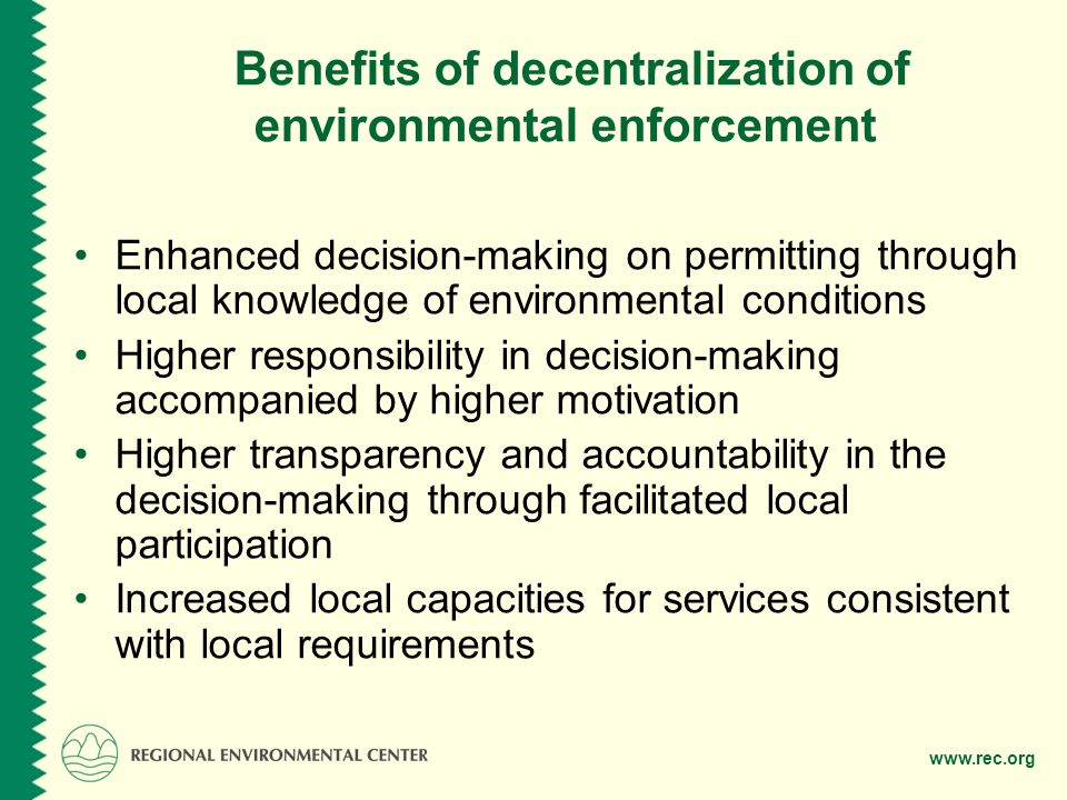 Benefits of decentralization of environmental enforcement Enhanced decision-making on permitting through local knowledge of environmental conditions Higher responsibility in decision-making accompanied by higher motivation Higher transparency and accountability in the decision-making through facilitated local participation Increased local capacities for services consistent with local requirements