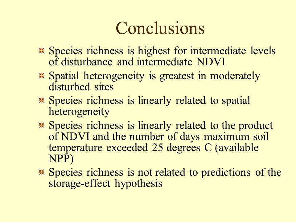 Conclusions Species richness is highest for intermediate levels of disturbance and intermediate NDVI Spatial heterogeneity is greatest in moderately disturbed sites Species richness is linearly related to spatial heterogeneity Species richness is linearly related to the product of NDVI and the number of days maximum soil temperature exceeded 25 degrees C (available NPP) Species richness is not related to predictions of the storage-effect hypothesis