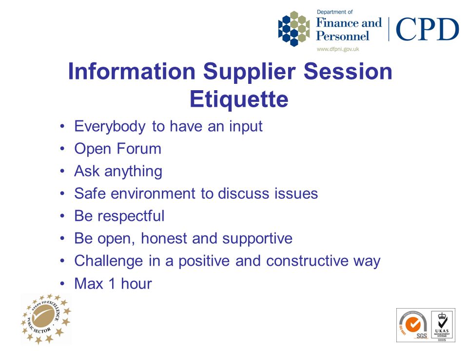 Information Supplier Session Etiquette Everybody to have an input Open Forum Ask anything Safe environment to discuss issues Be respectful Be open, honest and supportive Challenge in a positive and constructive way Max 1 hour