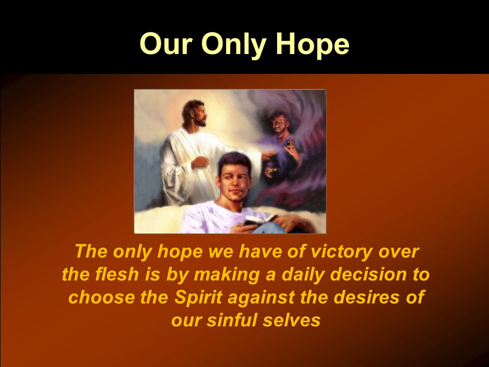 Our Only Hope The only hope we have of victory over the flesh is by making a daily decision to choose the Spirit against the desires of our sinful selves
