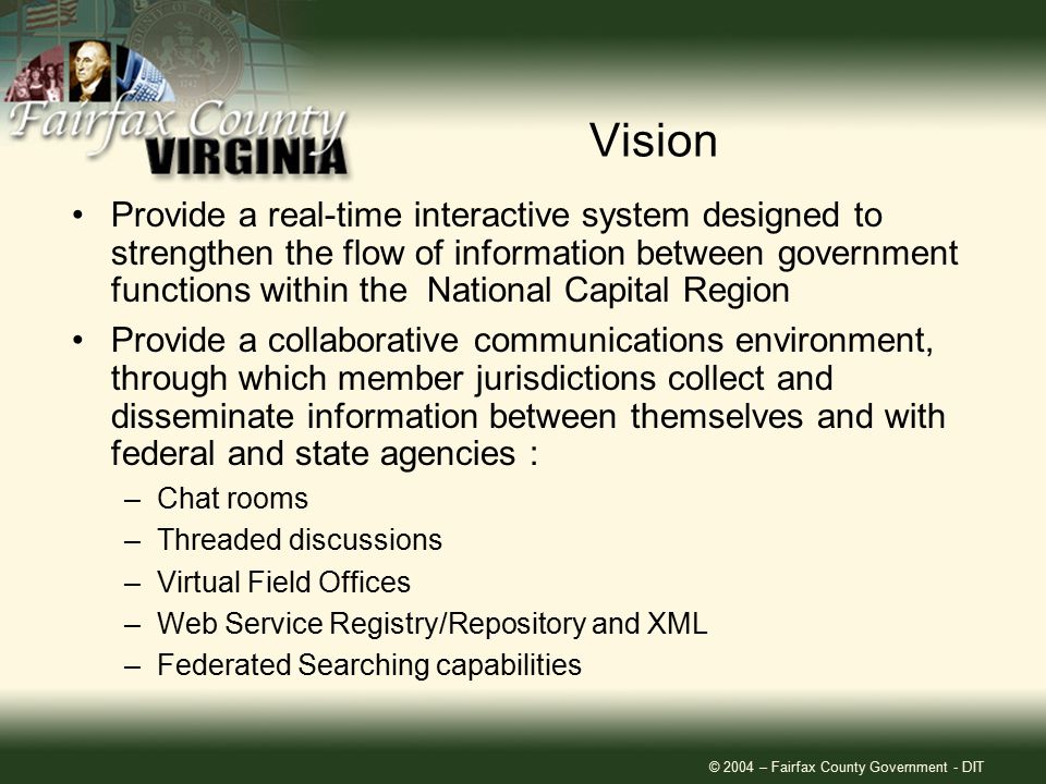 © 2004 – Fairfax County Government - DIT Vision Provide a real-time interactive system designed to strengthen the flow of information between government functions within the National Capital Region Provide a collaborative communications environment, through which member jurisdictions collect and disseminate information between themselves and with federal and state agencies : –Chat rooms –Threaded discussions –Virtual Field Offices –Web Service Registry/Repository and XML –Federated Searching capabilities