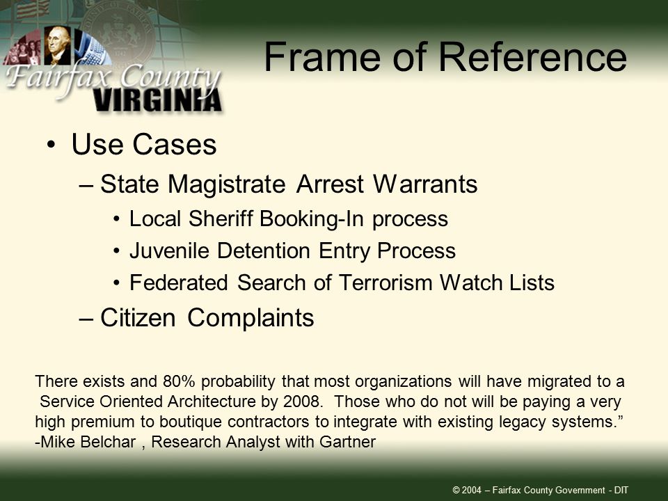 © 2004 – Fairfax County Government - DIT Frame of Reference Use Cases –State Magistrate Arrest Warrants Local Sheriff Booking-In process Juvenile Detention Entry Process Federated Search of Terrorism Watch Lists –Citizen Complaints There exists and 80% probability that most organizations will have migrated to a Service Oriented Architecture by 2008.