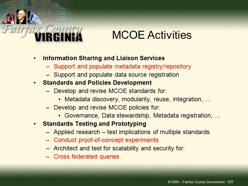 © 2004 – Fairfax County Government - DIT Information Sharing and Liaison Services –Support and populate metadata registry/repository –Support and populate data source registration Standards and Policies Development –Develop and revise MCOE standards for: Metadata discovery, modularity, reuse, integration, … –Develop and revise MCOE policies for: Governance, Data stewardship, Metadata registration, … Standards Testing and Prototyping –Applied research – test implications of multiple standards –Conduct proof-of-concept experiments –Architect and test for scalability and security for: –Cross federated queries MCOE Activities