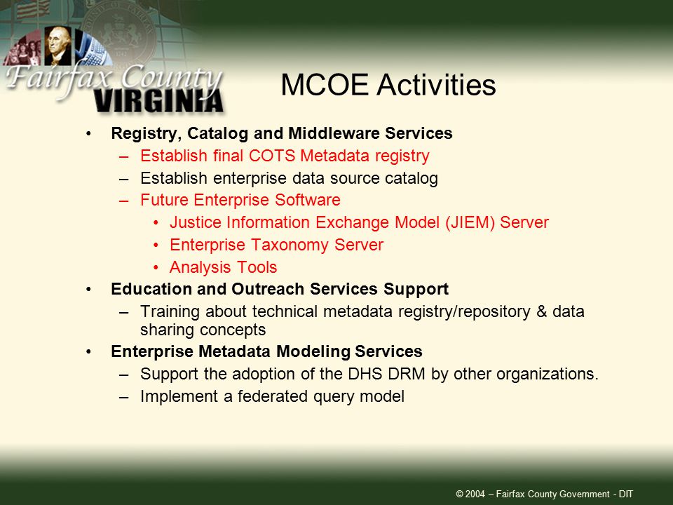 © 2004 – Fairfax County Government - DIT Registry, Catalog and Middleware Services –Establish final COTS Metadata registry –Establish enterprise data source catalog –Future Enterprise Software Justice Information Exchange Model (JIEM) Server Enterprise Taxonomy Server Analysis Tools Education and Outreach Services Support –Training about technical metadata registry/repository & data sharing concepts Enterprise Metadata Modeling Services –Support the adoption of the DHS DRM by other organizations.