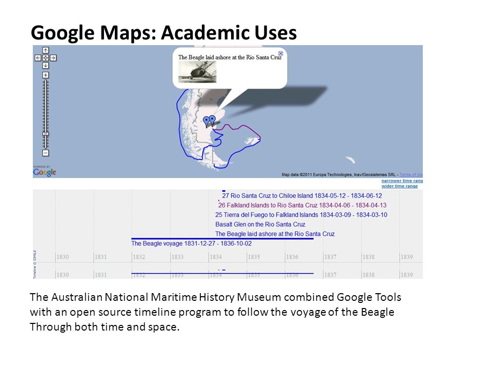 Google Maps: Academic Uses The Australian National Maritime History Museum combined Google Tools with an open source timeline program to follow the voyage of the Beagle Through both time and space.
