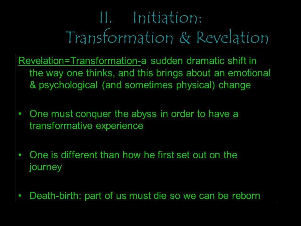 II.Initiation: Transformation & Revelation Revelation=Transformation-a sudden dramatic shift in the way one thinks, and this brings about an emotional & psychological (and sometimes physical) change One must conquer the abyss in order to have a transformative experience One is different than how he first set out on the journey Death-birth: part of us must die so we can be reborn