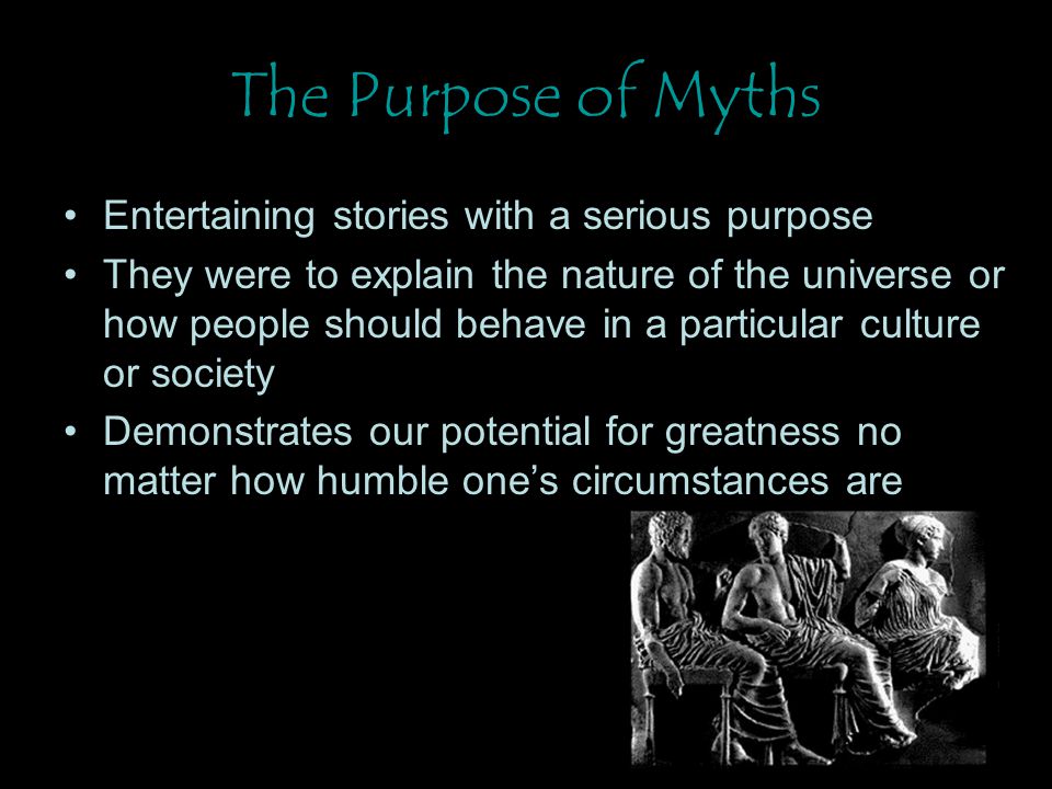 The Purpose of Myths Entertaining stories with a serious purpose They were to explain the nature of the universe or how people should behave in a particular culture or society Demonstrates our potential for greatness no matter how humble one’s circumstances are