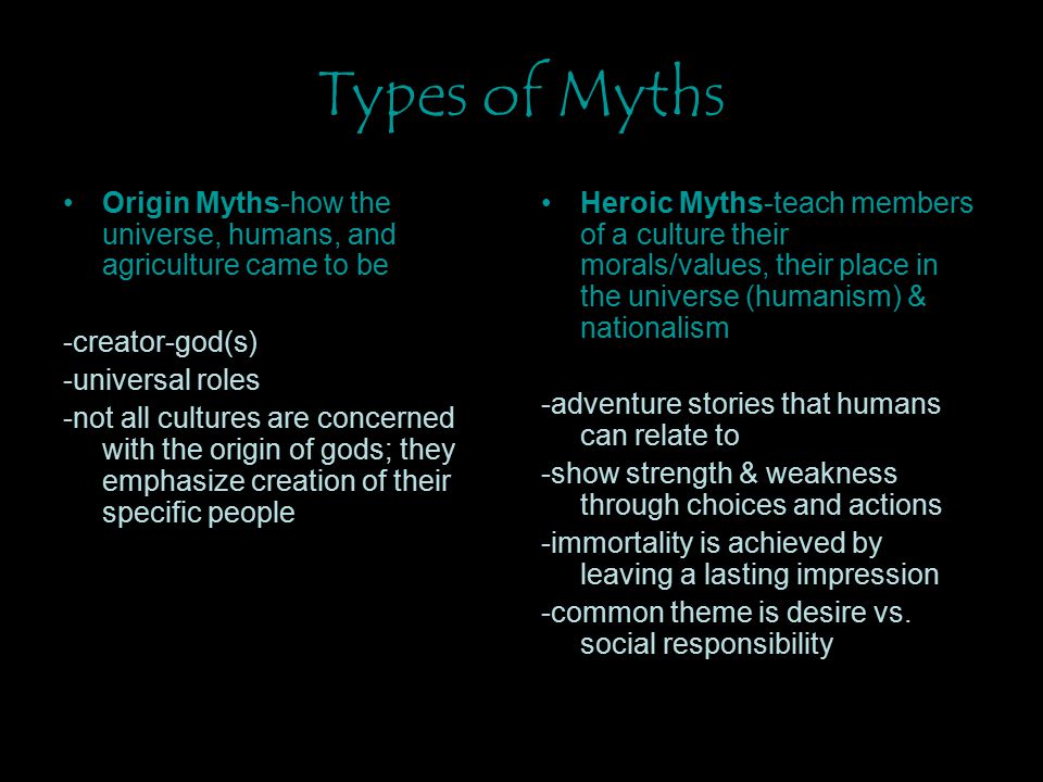 Types of Myths Origin Myths-how the universe, humans, and agriculture came to be -creator-god(s) -universal roles -not all cultures are concerned with the origin of gods; they emphasize creation of their specific people Heroic Myths-teach members of a culture their morals/values, their place in the universe (humanism) & nationalism -adventure stories that humans can relate to -show strength & weakness through choices and actions -immortality is achieved by leaving a lasting impression -common theme is desire vs.