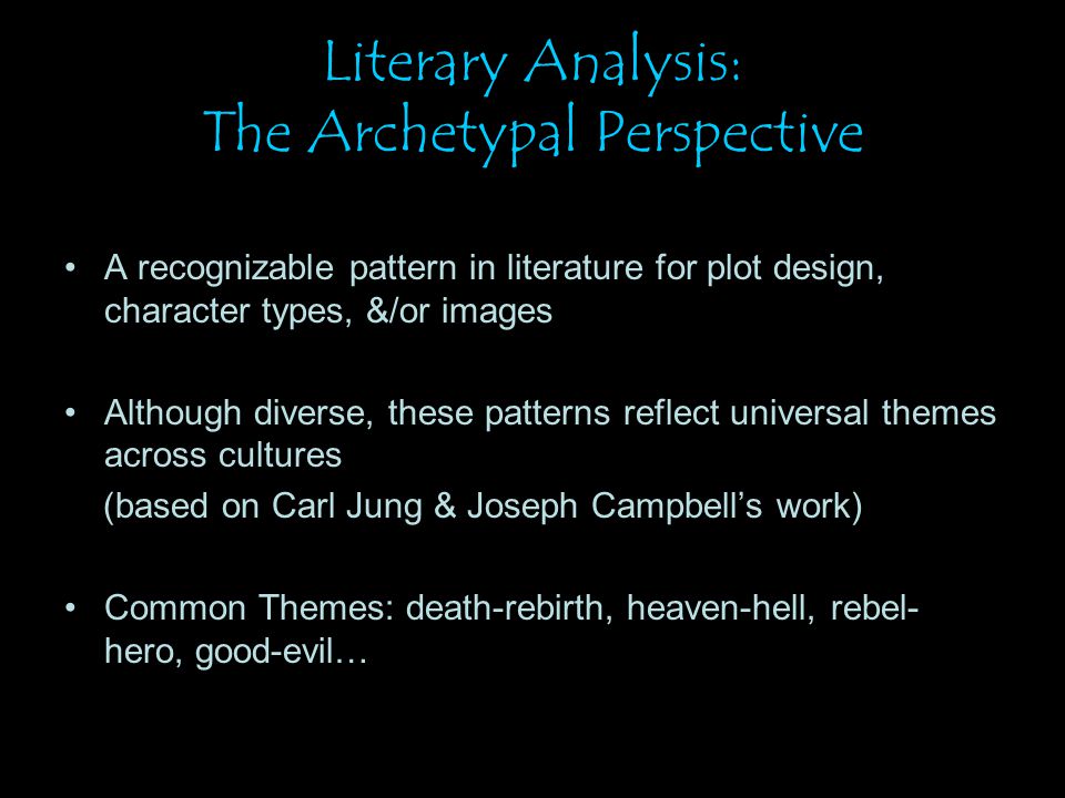 Literary Analysis: The Archetypal Perspective A recognizable pattern in literature for plot design, character types, &/or images Although diverse, these patterns reflect universal themes across cultures (based on Carl Jung & Joseph Campbell’s work) Common Themes: death-rebirth, heaven-hell, rebel- hero, good-evil…