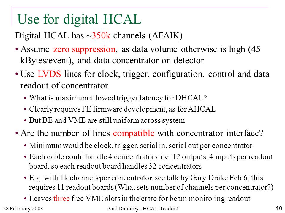 28 February 2003Paul Dauncey - HCAL Readout10 Digital HCAL has ~350k channels (AFAIK) Assume zero suppression, as data volume otherwise is high (45 kBytes/event), and data concentrator on detector Use LVDS lines for clock, trigger, configuration, control and data readout of concentrator What is maximum allowed trigger latency for DHCAL.