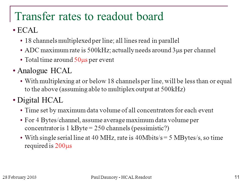 28 February 2003Paul Dauncey - HCAL Readout11 ECAL 18 channels multiplexed per line; all lines read in parallel ADC maximum rate is 500kHz; actually needs around 3  s per channel Total time around 50  s per event Analogue HCAL With multiplexing at or below 18 channels per line, will be less than or equal to the above (assuming able to multiplex output at 500kHz) Digital HCAL Time set by maximum data volume of all concentrators for each event For 4 Bytes/channel, assume average maximum data volume per concentrator is 1 kByte = 250 channels (pessimistic ) With single serial line at 40 MHz, rate is 40Mbits/s = 5 MBytes/s, so time required is 200  s Transfer rates to readout board