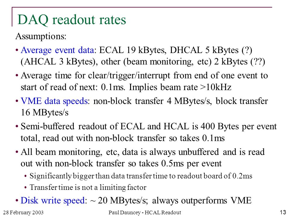 28 February 2003Paul Dauncey - HCAL Readout13 Assumptions: Average event data: ECAL 19 kBytes, DHCAL 5 kBytes ( ) (AHCAL 3 kBytes), other (beam monitoring, etc) 2 kBytes ( ) Average time for clear/trigger/interrupt from end of one event to start of read of next: 0.1ms.