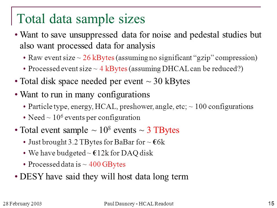 28 February 2003Paul Dauncey - HCAL Readout15 Want to save unsuppressed data for noise and pedestal studies but also want processed data for analysis Raw event size ~ 26 kBytes (assuming no significant gzip compression) Processed event size ~ 4 kBytes (assuming DHCAL can be reduced ) Total disk space needed per event ~ 30 kBytes Want to run in many configurations Particle type, energy, HCAL, preshower, angle, etc; ~ 100 configurations Need ~ 10 6 events per configuration Total event sample ~ 10 8 events ~ 3 TBytes Just brought 3.2 TBytes for BaBar for ~ €6k We have budgeted ~ €12k for DAQ disk Processed data is ~ 400 GBytes DESY have said they will host data long term Total data sample sizes