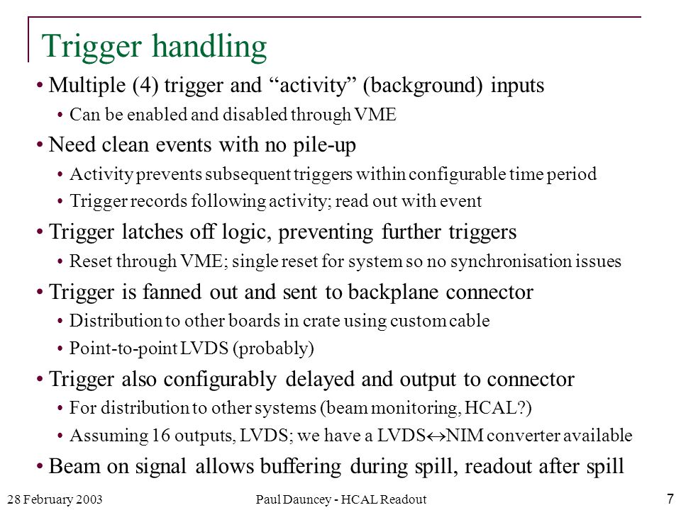 28 February 2003Paul Dauncey - HCAL Readout7 Multiple (4) trigger and activity (background) inputs Can be enabled and disabled through VME Need clean events with no pile-up Activity prevents subsequent triggers within configurable time period Trigger records following activity; read out with event Trigger latches off logic, preventing further triggers Reset through VME; single reset for system so no synchronisation issues Trigger is fanned out and sent to backplane connector Distribution to other boards in crate using custom cable Point-to-point LVDS (probably) Trigger also configurably delayed and output to connector For distribution to other systems (beam monitoring, HCAL ) Assuming 16 outputs, LVDS; we have a LVDS  NIM converter available Beam on signal allows buffering during spill, readout after spill Trigger handling