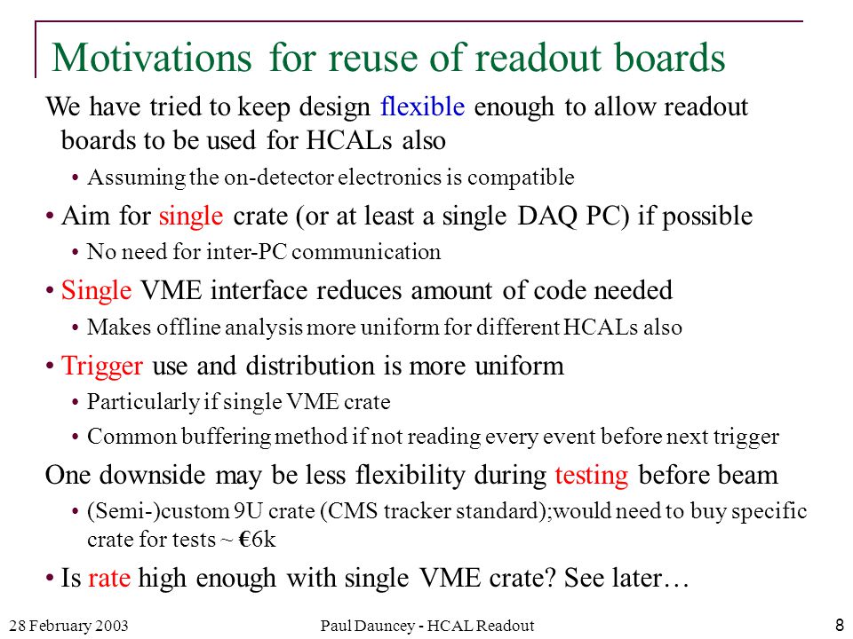 28 February 2003Paul Dauncey - HCAL Readout8 We have tried to keep design flexible enough to allow readout boards to be used for HCALs also Assuming the on-detector electronics is compatible Aim for single crate (or at least a single DAQ PC) if possible No need for inter-PC communication Single VME interface reduces amount of code needed Makes offline analysis more uniform for different HCALs also Trigger use and distribution is more uniform Particularly if single VME crate Common buffering method if not reading every event before next trigger One downside may be less flexibility during testing before beam (Semi-)custom 9U crate (CMS tracker standard);would need to buy specific crate for tests ~ €6k Is rate high enough with single VME crate.