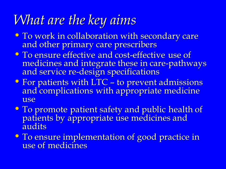 What are the key aims To work in collaboration with secondary care and other primary care prescribers To work in collaboration with secondary care and other primary care prescribers To ensure effective and cost-effective use of medicines and integrate these in care-pathways and service re-design specifications To ensure effective and cost-effective use of medicines and integrate these in care-pathways and service re-design specifications For patients with LTC – to prevent admissions and complications with appropriate medicine use For patients with LTC – to prevent admissions and complications with appropriate medicine use To promote patient safety and public health of patients by appropriate use medicines and audits To promote patient safety and public health of patients by appropriate use medicines and audits To ensure implementation of good practice in use of medicines To ensure implementation of good practice in use of medicines