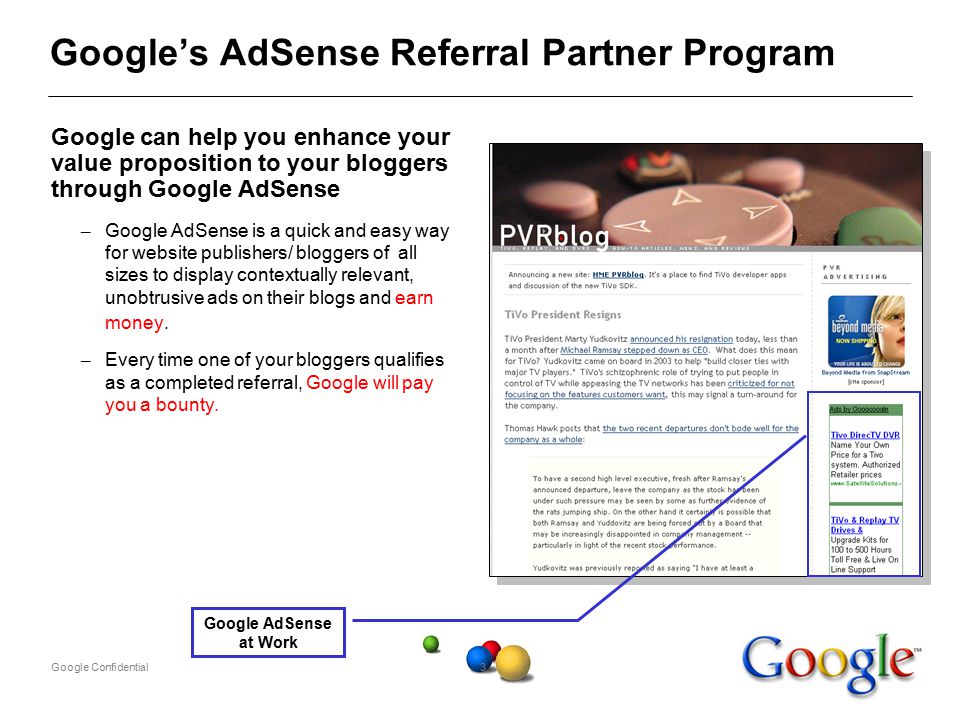 Google Confidential3 Google’s AdSense Referral Partner Program Google can help you enhance your value proposition to your bloggers through Google AdSense – Google AdSense is a quick and easy way for website publishers/ bloggers of all sizes to display contextually relevant, unobtrusive ads on their blogs and earn money.