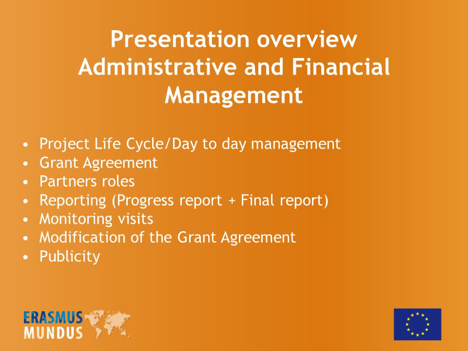 Presentation overview Administrative and Financial Management Project Life Cycle/Day to day management Grant Agreement Partners roles Reporting (Progress report + Final report) Monitoring visits Modification of the Grant Agreement Publicity