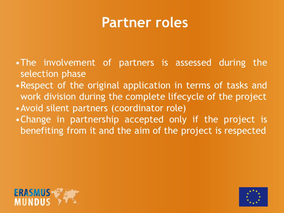 Partner roles The involvement of partners is assessed during the selection phase Respect of the original application in terms of tasks and work division during the complete lifecycle of the project Avoid silent partners (coordinator role) Change in partnership accepted only if the project is benefiting from it and the aim of the project is respected