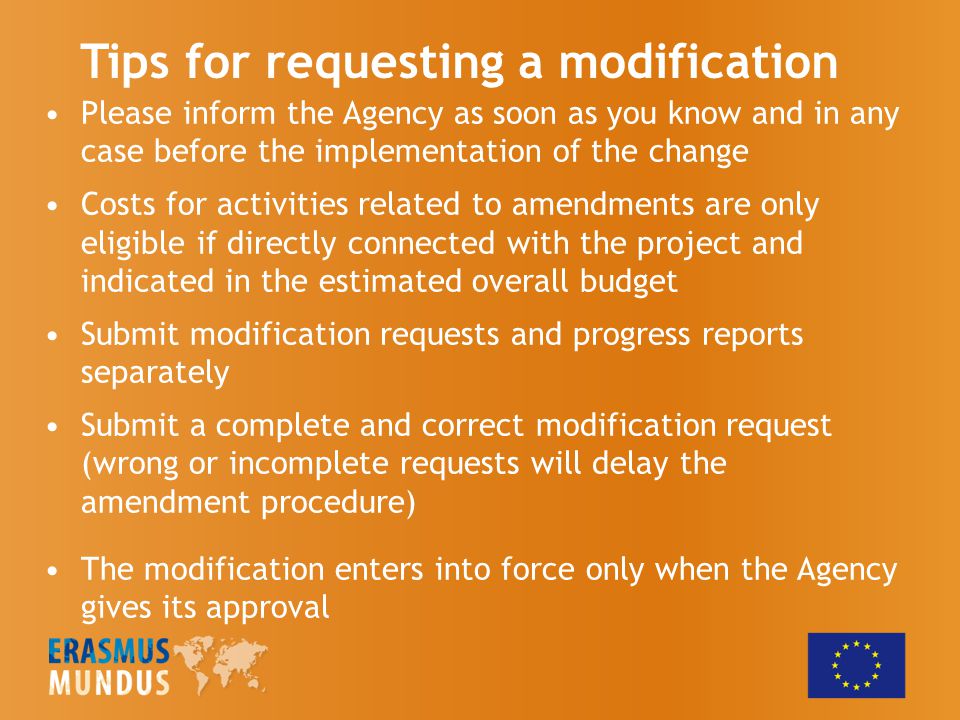 Please inform the Agency as soon as you know and in any case before the implementation of the change Costs for activities related to amendments are only eligible if directly connected with the project and indicated in the estimated overall budget Submit modification requests and progress reports separately Submit a complete and correct modification request (wrong or incomplete requests will delay the amendment procedure) The modification enters into force only when the Agency gives its approval Tips for requesting a modification