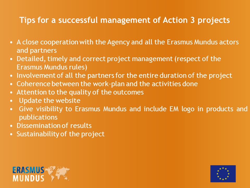 A close cooperation with the Agency and all the Erasmus Mundus actors and partners Detailed, timely and correct project management (respect of the Erasmus Mundus rules) Involvement of all the partners for the entire duration of the project Coherence between the work-plan and the activities done Attention to the quality of the outcomes Update the website Give visibility to Erasmus Mundus and include EM logo in products and publications Dissemination of results Sustainability of the project Tips for a successful management of Action 3 projects