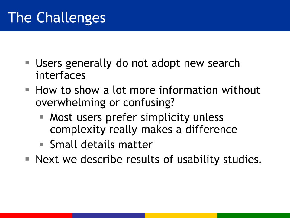 The Challenges  Users generally do not adopt new search interfaces  How to show a lot more information without overwhelming or confusing.
