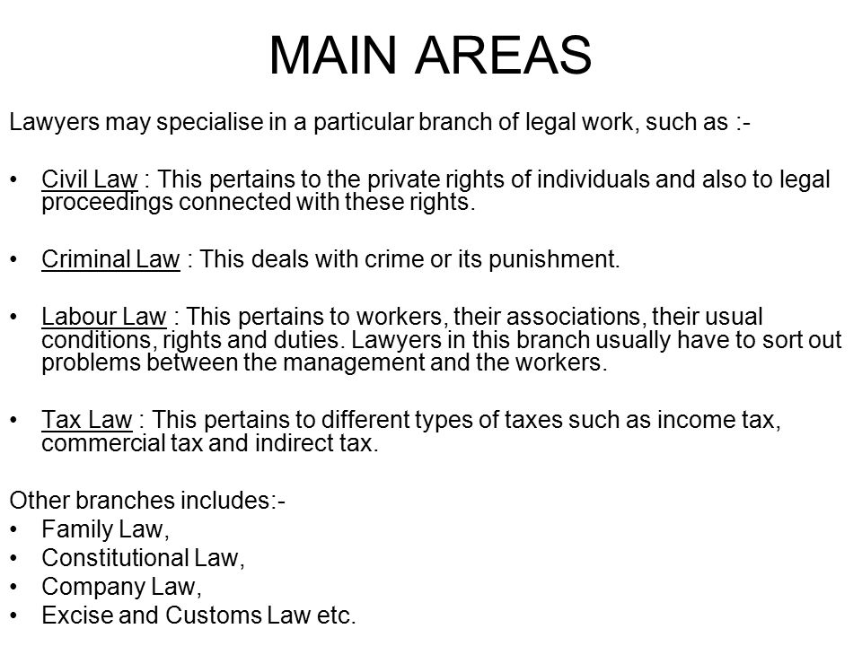 MAIN AREAS Lawyers may specialise in a particular branch of legal work, such as :- Civil Law : This pertains to the private rights of individuals and also to legal proceedings connected with these rights.