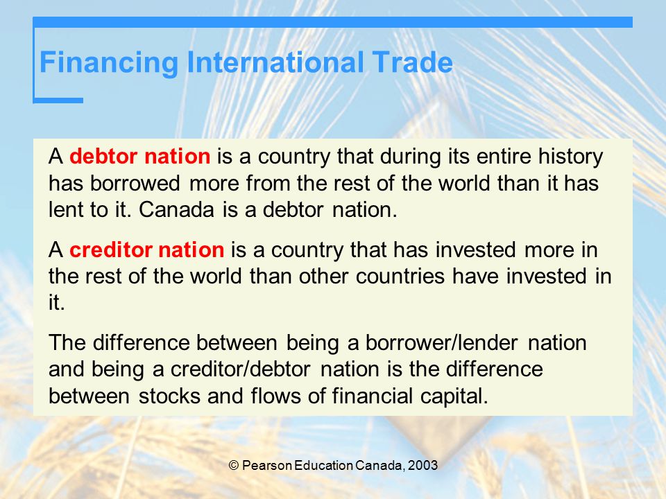 © Pearson Education Canada, 2003 Financing International Trade A debtor nation is a country that during its entire history has borrowed more from the rest of the world than it has lent to it.