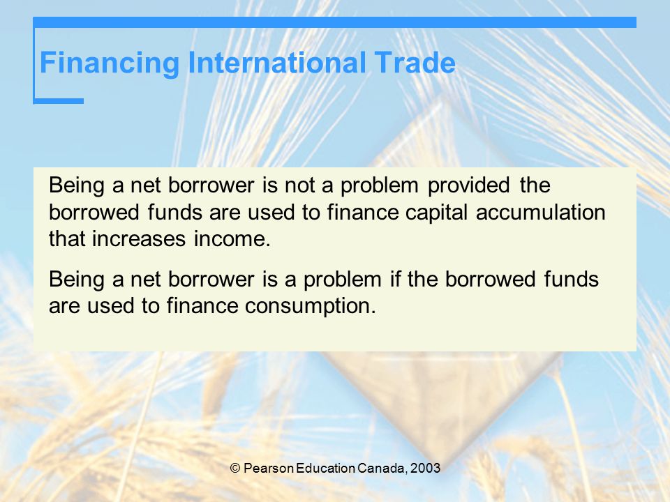 © Pearson Education Canada, 2003 Financing International Trade Being a net borrower is not a problem provided the borrowed funds are used to finance capital accumulation that increases income.