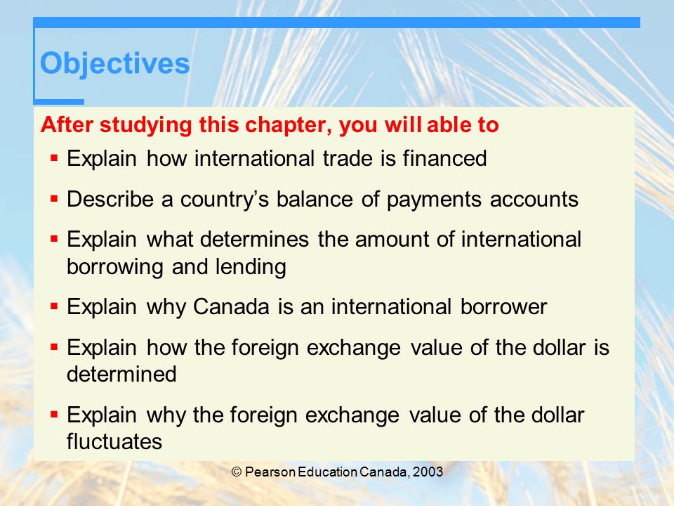 © Pearson Education Canada, 2003 Objectives After studying this chapter, you will able to  Explain how international trade is financed  Describe a country’s balance of payments accounts  Explain what determines the amount of international borrowing and lending  Explain why Canada is an international borrower  Explain how the foreign exchange value of the dollar is determined  Explain why the foreign exchange value of the dollar fluctuates