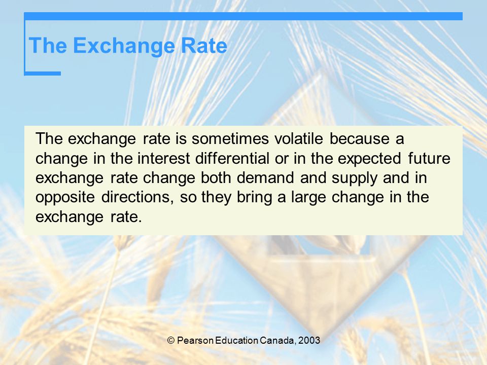 © Pearson Education Canada, 2003 The Exchange Rate The exchange rate is sometimes volatile because a change in the interest differential or in the expected future exchange rate change both demand and supply and in opposite directions, so they bring a large change in the exchange rate.