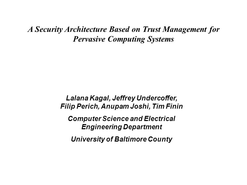 A Security Architecture Based on Trust Management for Pervasive Computing Systems Lalana Kagal, Jeffrey Undercoffer, Filip Perich, Anupam Joshi, Tim Finin Computer Science and Electrical Engineering Department University of Baltimore County