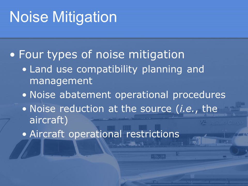 Noise Mitigation Four types of noise mitigation Land use compatibility planning and management Noise abatement operational procedures Noise reduction at the source (i.e., the aircraft) Aircraft operational restrictions