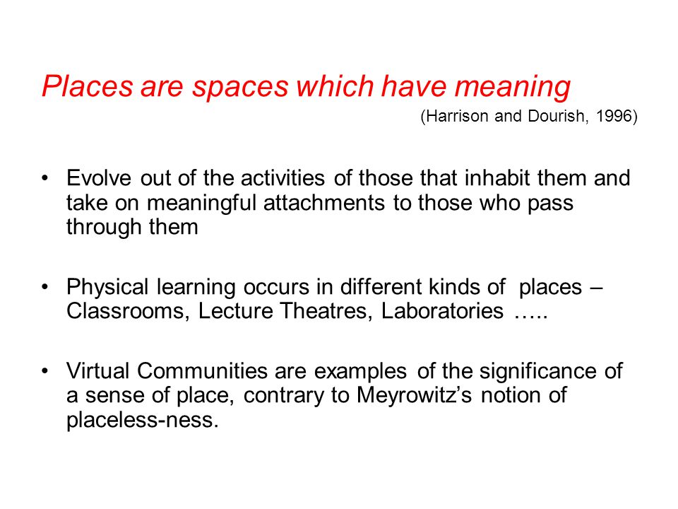 Places are spaces which have meaning (Harrison and Dourish, 1996) Evolve out of the activities of those that inhabit them and take on meaningful attachments to those who pass through them Physical learning occurs in different kinds of places – Classrooms, Lecture Theatres, Laboratories …..