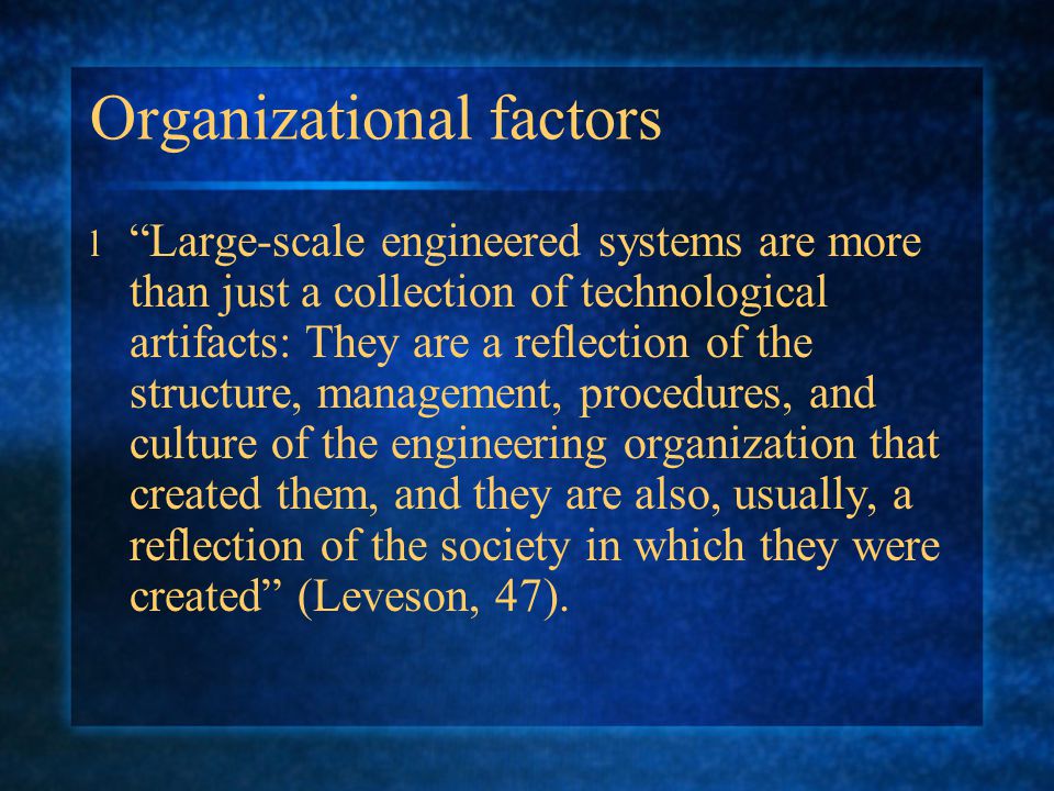 Organizational factors l Large-scale engineered systems are more than just a collection of technological artifacts: They are a reflection of the structure, management, procedures, and culture of the engineering organization that created them, and they are also, usually, a reflection of the society in which they were created (Leveson, 47).