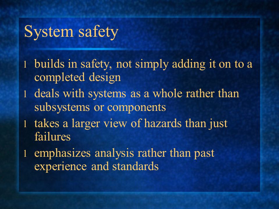 System safety l builds in safety, not simply adding it on to a completed design l deals with systems as a whole rather than subsystems or components l takes a larger view of hazards than just failures l emphasizes analysis rather than past experience and standards