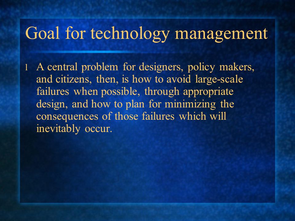 Goal for technology management l A central problem for designers, policy makers, and citizens, then, is how to avoid large-scale failures when possible, through appropriate design, and how to plan for minimizing the consequences of those failures which will inevitably occur.