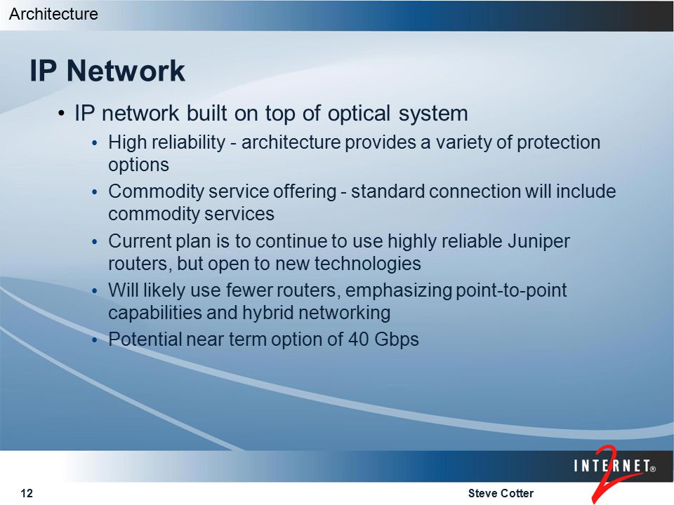 Steve Cotter12 IP Network IP network built on top of optical system High reliability - architecture provides a variety of protection options Commodity service offering - standard connection will include commodity services Current plan is to continue to use highly reliable Juniper routers, but open to new technologies Will likely use fewer routers, emphasizing point-to-point capabilities and hybrid networking Potential near term option of 40 Gbps Architecture
