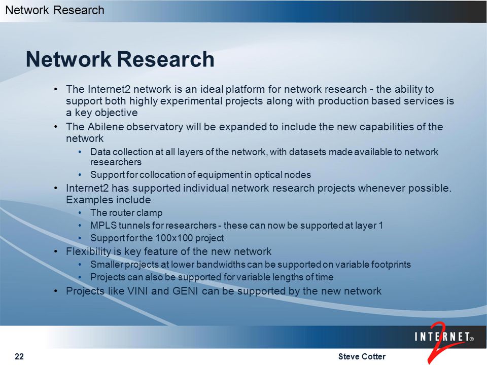 Steve Cotter22 Network Research The Internet2 network is an ideal platform for network research - the ability to support both highly experimental projects along with production based services is a key objective The Abilene observatory will be expanded to include the new capabilities of the network Data collection at all layers of the network, with datasets made available to network researchers Support for collocation of equipment in optical nodes Internet2 has supported individual network research projects whenever possible.