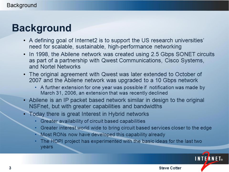 Steve Cotter3 Background A defining goal of Internet2 is to support the US research universities’ need for scalable, sustainable, high-performance networking In 1998, the Abilene network was created using 2.5 Gbps SONET circuits as part of a partnership with Qwest Communications, Cisco Systems, and Nortel Networks The original agreement with Qwest was later extended to October of 2007 and the Abilene network was upgraded to a 10 Gbps network A further extension for one year was possible if notification was made by March 31, 2006, an extension that was recently declined Abilene is an IP packet based network similar in design to the original NSFnet, but with greater capabilities and bandwidths Today there is great Interest in Hybrid networks Greater availability of circuit based capabilities Greater interest world wide to bring circuit based services closer to the edge Most RONs now have developed this capability already The HOPI project has experimented with the basic ideas for the last two years Background