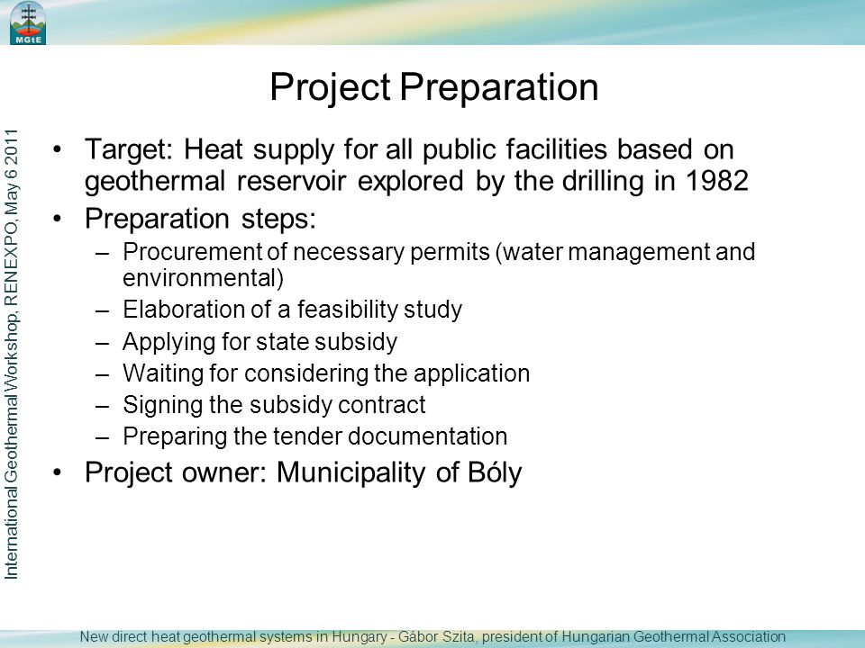 Target: Heat supply for all public facilities based on geothermal reservoir explored by the drilling in 1982 Preparation steps: –Procurement of necessary permits (water management and environmental) –Elaboration of a feasibility study –Applying for state subsidy –Waiting for considering the application –Signing the subsidy contract –Preparing the tender documentation Project owner: Municipality of Bóly International Geothermal Workshop, RENEXPO, May Project Preparation New direct heat geothermal systems in Hungary - Gábor Szita, president of Hungarian Geothermal Association