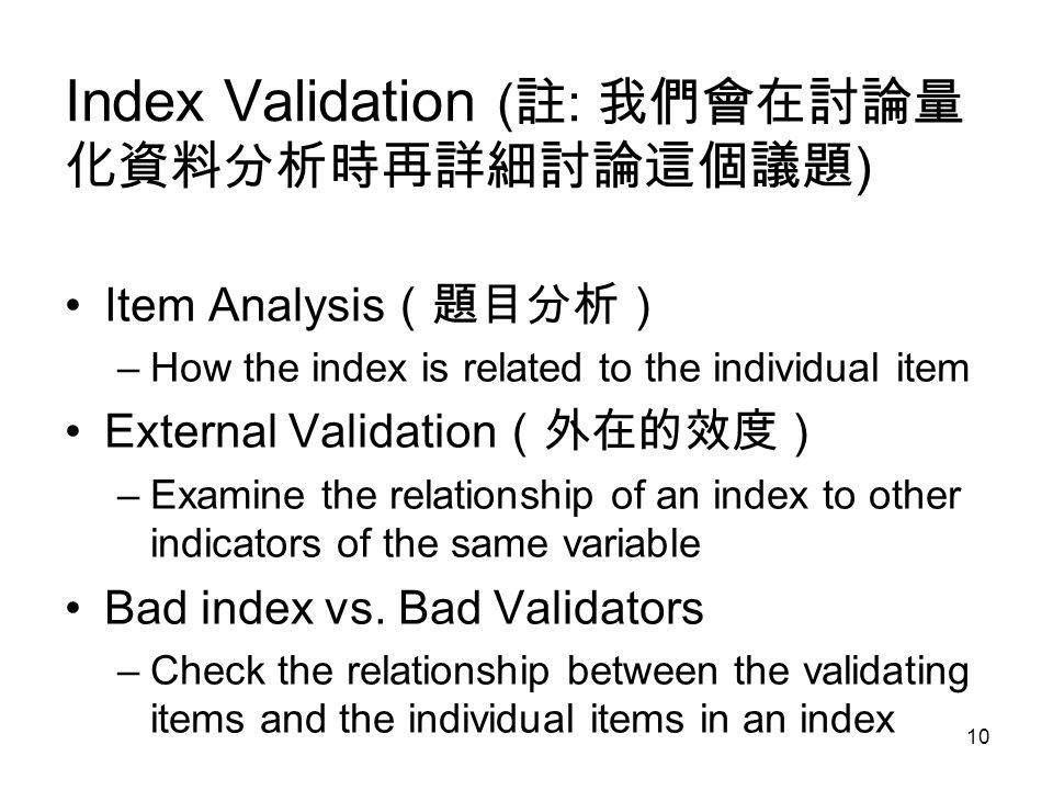10 Index Validation ( 註 : 我們會在討論量 化資料分析時再詳細討論這個議題 ) Item Analysis （題目分析） –How the index is related to the individual item External Validation （外在的效度） –Examine the relationship of an index to other indicators of the same variable Bad index vs.