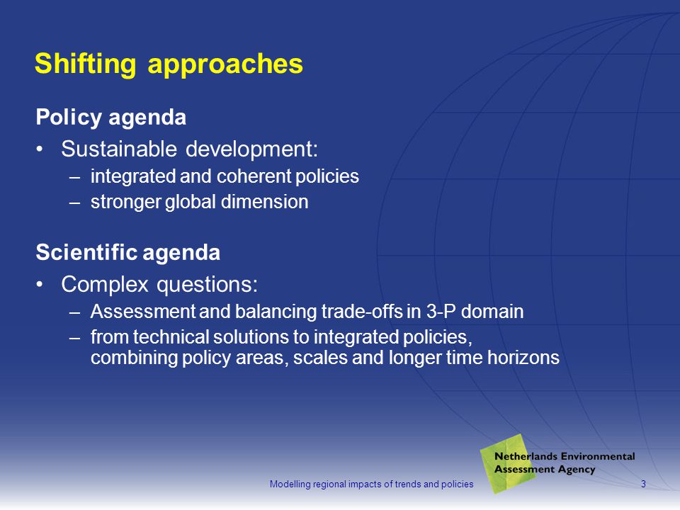 3 Shifting approaches Policy agenda Sustainable development: –integrated and coherent policies –stronger global dimension Scientific agenda Complex questions: –Assessment and balancing trade-offs in 3-P domain –from technical solutions to integrated policies, combining policy areas, scales and longer time horizons