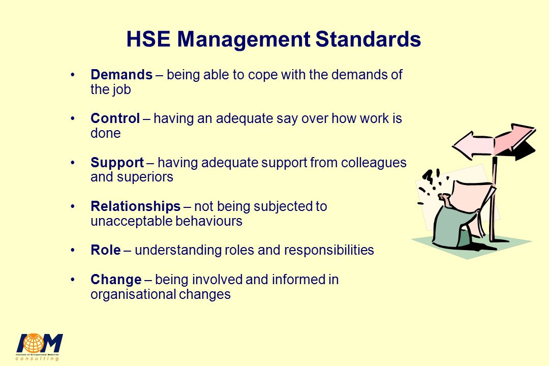 HSE Management Standards Demands – being able to cope with the demands of the job Control – having an adequate say over how work is done Support – having adequate support from colleagues and superiors Relationships – not being subjected to unacceptable behaviours Role – understanding roles and responsibilities Change – being involved and informed in organisational changes