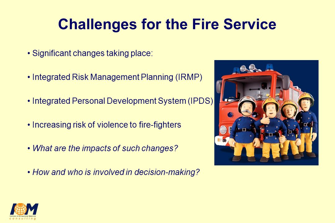 Challenges for the Fire Service Significant changes taking place: Integrated Risk Management Planning (IRMP) Integrated Personal Development System (IPDS) Increasing risk of violence to fire-fighters What are the impacts of such changes.
